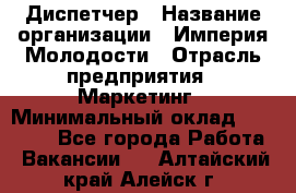 Диспетчер › Название организации ­ Империя Молодости › Отрасль предприятия ­ Маркетинг › Минимальный оклад ­ 15 000 - Все города Работа » Вакансии   . Алтайский край,Алейск г.